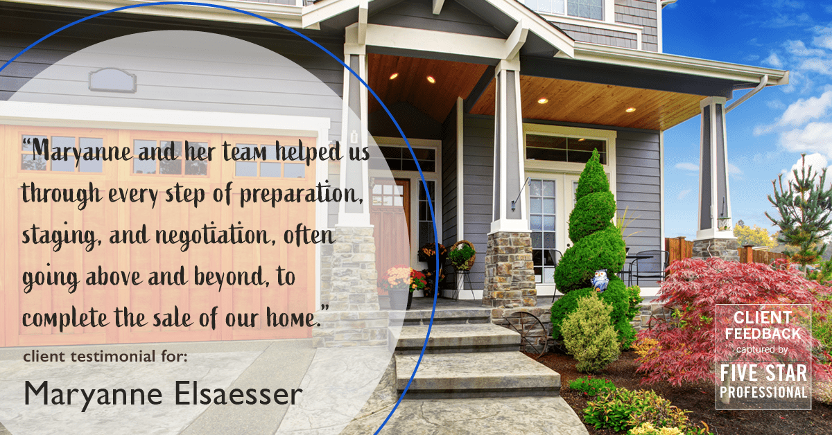 Testimonial for real estate agent Maryanne Elsaesser in , : "Maryanne and her team helped us through every step of preparation, staging, and negotiation, often going above and beyond, to complete the sale of our home."