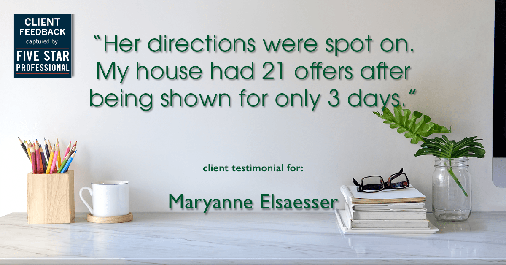 Testimonial for real estate agent Maryanne Elsaesser in , : "Her directions were spot on. My house had 21 offers after being shown for only 3 days."