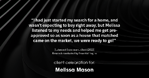 Testimonial for mortgage professional Melissa Mason in Fairfield, CT: "I had just started my search for a home, and wasn't expecting to buy right away, but Melissa listened to my needs and helped me get pre-approved so as soon as a house that matched came on the market, we were ready to go!"