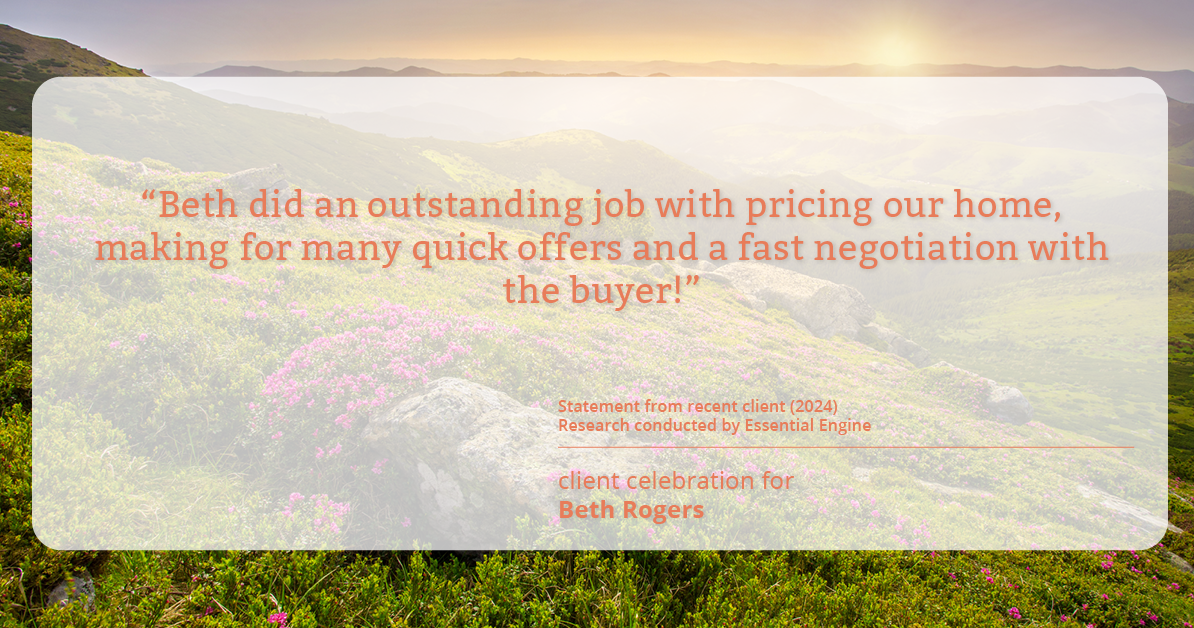 Testimonial for real estate agent Beth Rogers in , : "Beth did an outstanding job with pricing our home, making for many quick offers and a fast negotiation with the buyer!"