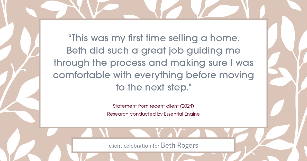 Testimonial for real estate agent Beth Rogers in , : "This was my first time selling a home. Beth did such a great job guiding me through the process and making sure I was comfortable with everything before moving to the next step."