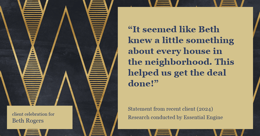 Testimonial for real estate agent Beth Rogers in , : "It seemed like Beth knew a little something about every house in the neighborhood. This helped us get the deal done!"