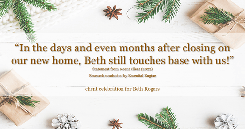 Testimonial for real estate agent Beth Rogers in , : "In the days and even months after closing on our new home, Beth still touches base with us!"