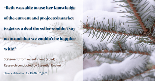 Testimonial for real estate agent Beth Rogers in , : "Beth was able to use her knowledge of the current and projected market to get us a deal the seller couldn't say no to and that we couldn't be happier with!"