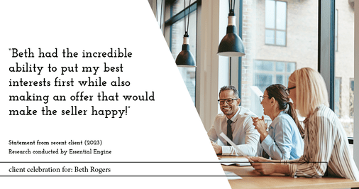 Testimonial for real estate agent Beth Rogers in , : "Beth had the incredible ability to put my best interests first while also making an offer that would make the seller happy!"