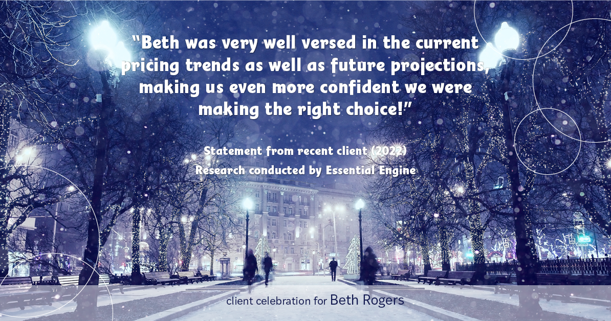 Testimonial for real estate agent Beth Rogers in , : "Beth was very well versed in the current pricing trends as well as future projections, making us even more confident we were making the right choice!"