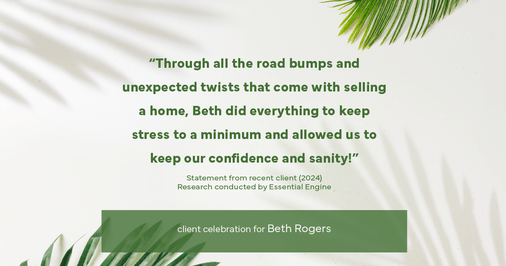 Testimonial for real estate agent Beth Rogers in , : "Through all the road bumps and unexpected twists that come with selling a home, Beth did everything to keep stress to a minimum and allowed us to keep our confidence and sanity!"