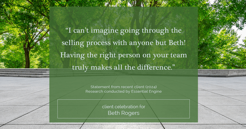 Testimonial for real estate agent Beth Rogers in , : "I can't imagine going through the selling process with anyone but Beth! Having the right person on your team truly makes all the difference."