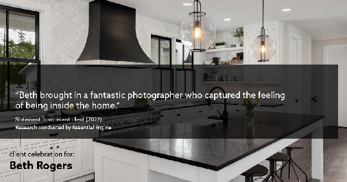Testimonial for real estate agent Beth Rogers in , : "Beth brought in a fantastic photographer who captured the feeling of being inside the home."