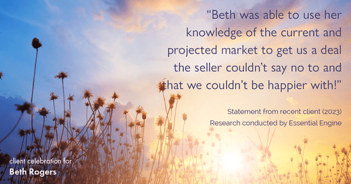 Testimonial for real estate agent Beth Rogers in , : "Beth was able to use her knowledge of the current and projected market to get us a deal the seller couldn't say no to and that we couldn't be happier with!"