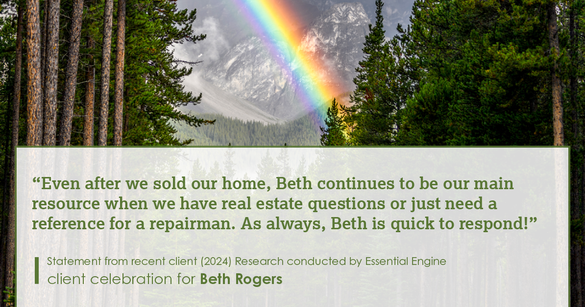 Testimonial for real estate agent Beth Rogers in , : "Even after we sold our home, Beth continues to be our main resource when we have real estate questions or just need a reference for a repairman. As always, Beth is quick to respond!"