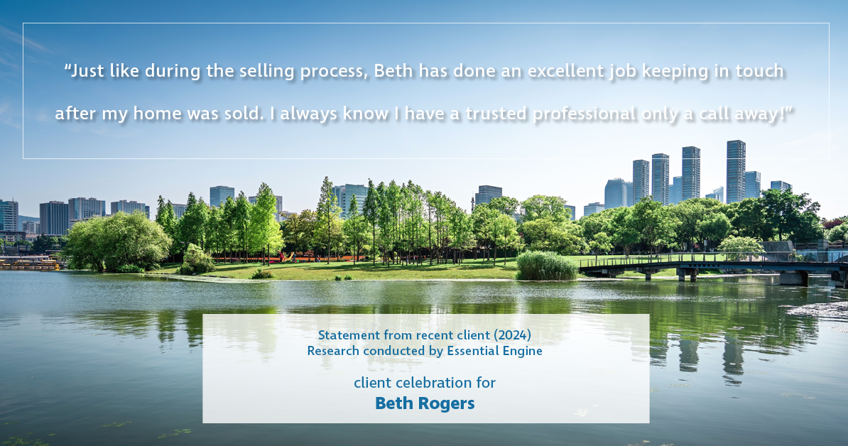 Testimonial for real estate agent Beth Rogers in , : "Just like during the selling process, Beth has done an excellent job keeping in touch after my home was sold. I always know I have a trusted professional only a call away!"