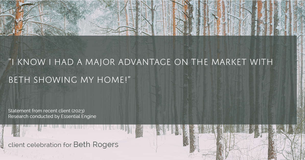 Testimonial for real estate agent Beth Rogers in , : "I know I had a major advantage on the market with Beth showing my home!"
