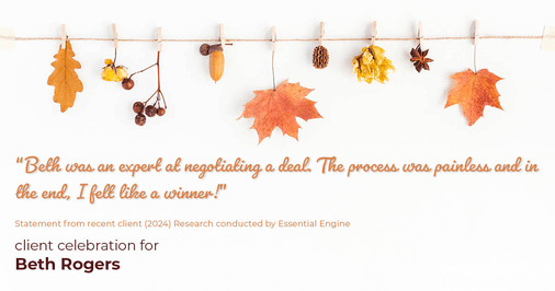 Testimonial for real estate agent Beth Rogers in , : "Beth was an expert at negotiating a deal. The process was painless and in the end, I felt like a winner!"