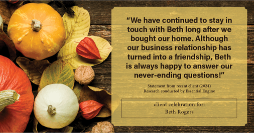 Testimonial for real estate agent Beth Rogers in , : "We have continued to stay in touch with Beth long after we bought our home. Although our business relationship has turned into a friendship, Beth is always happy to answer our never-ending questions!"