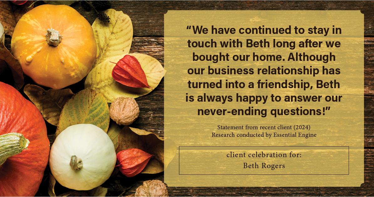 Testimonial for real estate agent Beth Rogers in , : "We have continued to stay in touch with Beth long after we bought our home. Although our business relationship has turned into a friendship, Beth is always happy to answer our never-ending questions!"