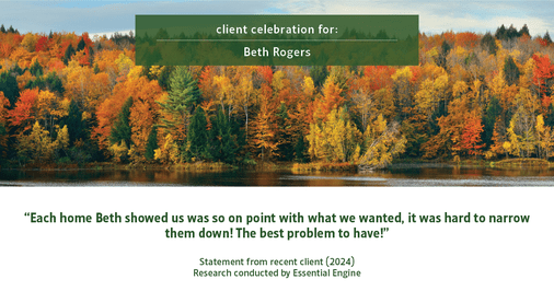 Testimonial for real estate agent Beth Rogers in , : "Each home Beth showed us was so on point with what we wanted, it was hard to narrow them down! The best problem to have!"