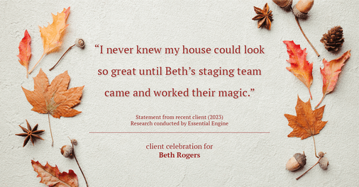 Testimonial for real estate agent Beth Rogers in , : "I never knew my house could look so great until Beth's staging team came and worked their magic."