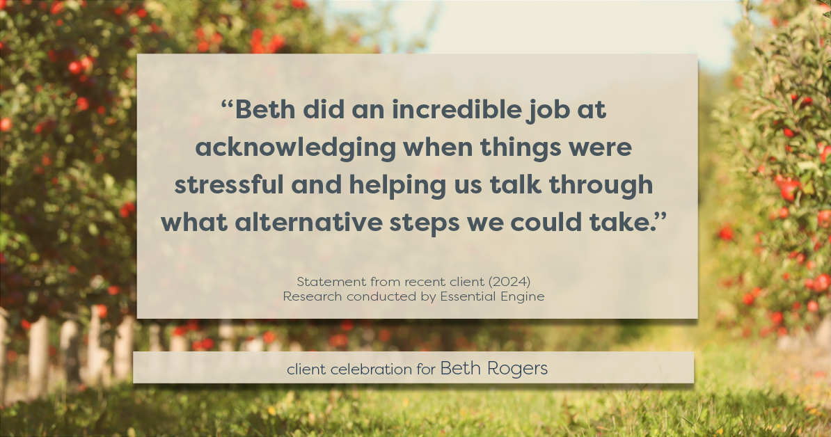 Testimonial for real estate agent Beth Rogers in , : "Beth did an incredible job at acknowledging when things were stressful and helping us talk through what alternative steps we could take."