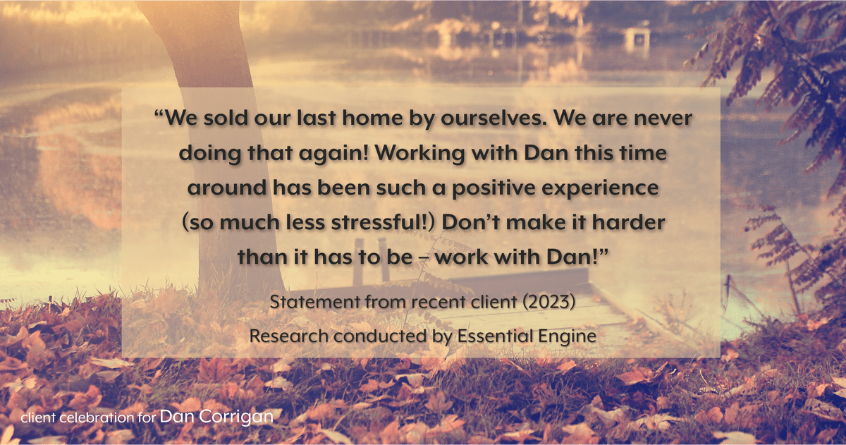 Testimonial for real estate agent DAN Corrigan with RE/MAX Platinum Group in Sparta, NJ: "We sold our last home by ourselves. We are never doing that again! Working with Dan this time around has been such a positive experience (so much less stressful!) Don't make it harder than it has to be – work with Dan!"