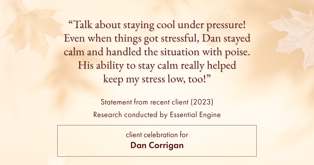 Testimonial for real estate agent Dan Corrigan with RE/MAX Platinum Group in Sparta, NJ: "Talk about staying cool under pressure! Even when things got stressful, Dan stayed calm and handled the situation with poise. His ability to stay calm really helped keep my stress low, too!"