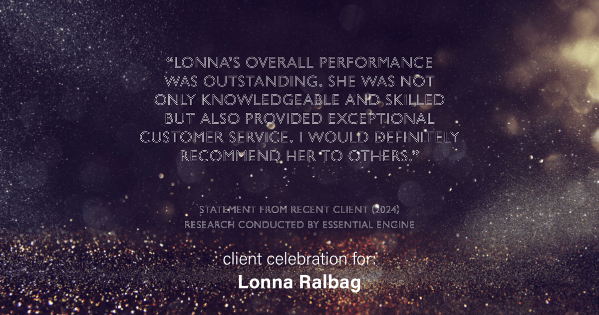 Testimonial for real estate agent Lonna Ralbag in , : "Lonna's overall performance was outstanding. She was not only knowledgeable and skilled but also provided exceptional customer service. I would definitely recommend her to others."