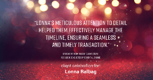 Testimonial for real estate agent Lonna Ralbag in , : "Lonna's meticulous attention to detail helped them effectively manage the timeline, ensuring a seamless and timely transaction."