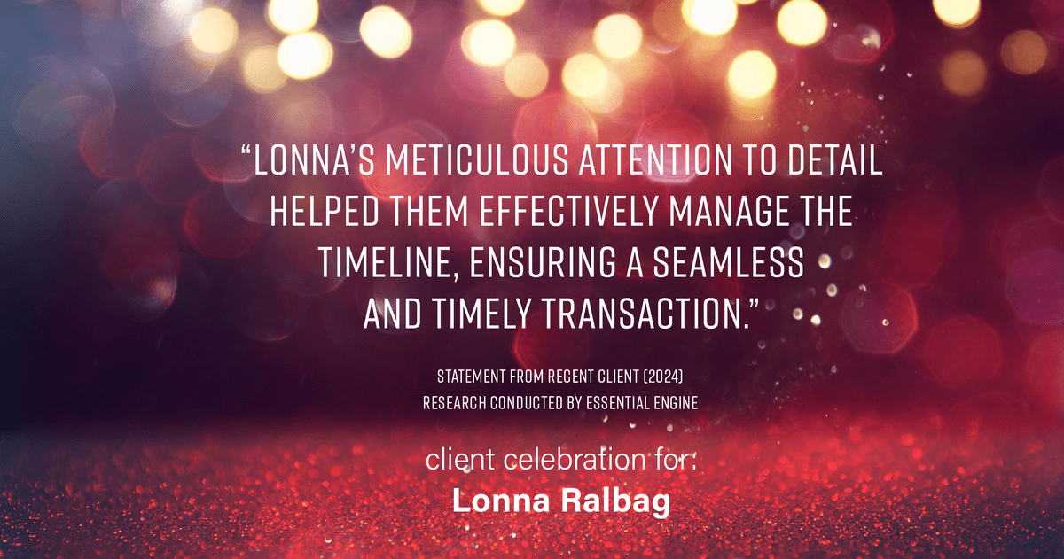 Testimonial for real estate agent Lonna Ralbag in , : "Lonna's meticulous attention to detail helped them effectively manage the timeline, ensuring a seamless and timely transaction."