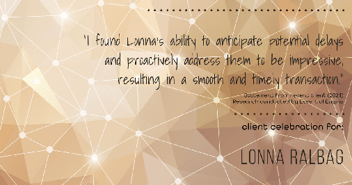 Testimonial for real estate agent Lonna Ralbag in , : "I found Lonna's ability to anticipate potential delays and proactively address them to be impressive, resulting in a smooth and timely transaction."