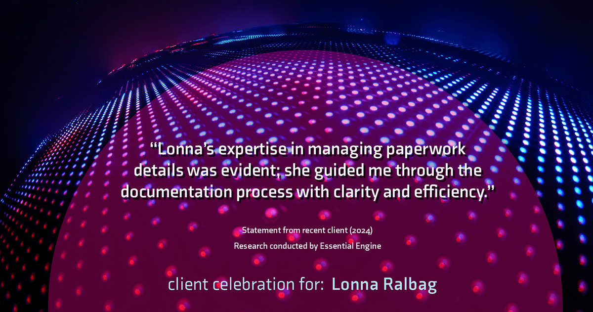 Testimonial for real estate agent Lonna Ralbag in , : "Lonna's expertise in managing paperwork details was evident; she guided me through the documentation process with clarity and efficiency."