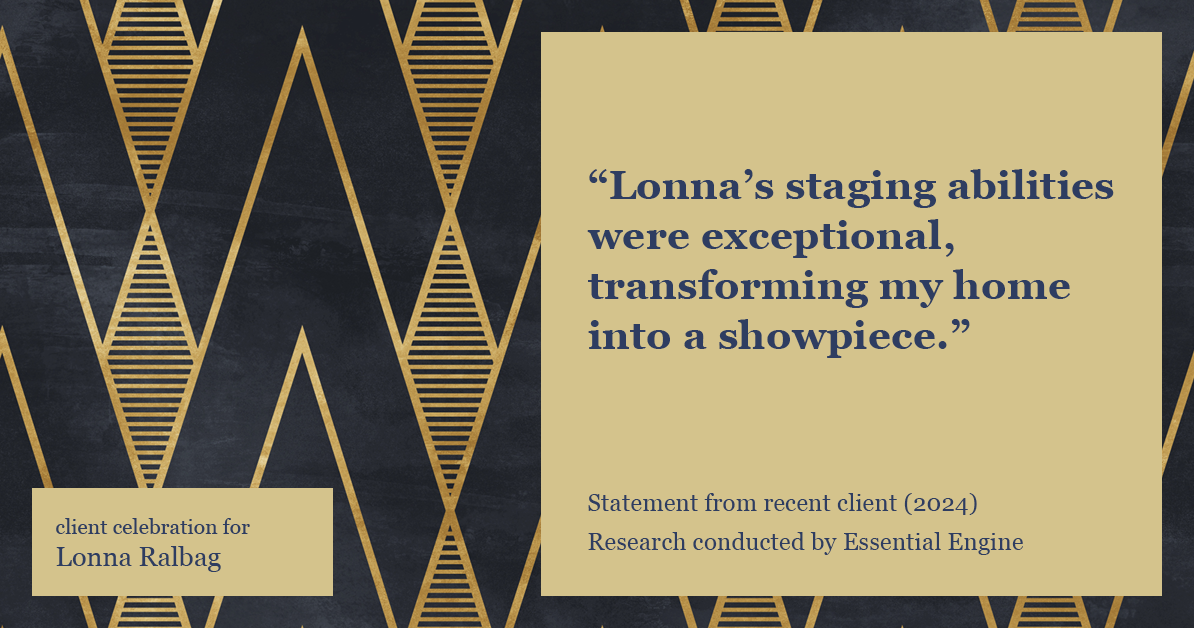 Testimonial for real estate agent Lonna Ralbag in , : "Lonna's staging abilities were exceptional, transforming my home into a showpiece."