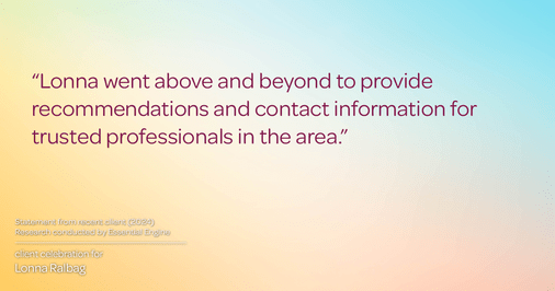 Testimonial for real estate agent Lonna Ralbag in , : "Lonna went above and beyond to provide recommendations and contact information for trusted professionals in the area."