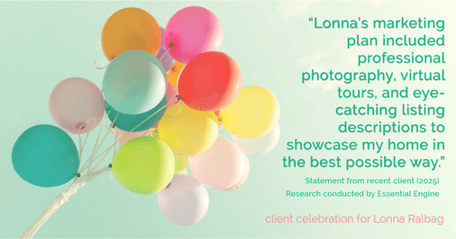 Testimonial for real estate agent Lonna Ralbag in , : "Lonna's marketing plan included professional photography, virtual tours, and eye-catching listing descriptions to showcase my home in the best possible way."