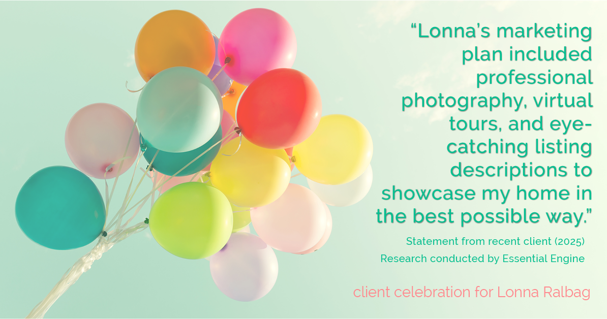 Testimonial for real estate agent Lonna Ralbag in , : "Lonna's marketing plan included professional photography, virtual tours, and eye-catching listing descriptions to showcase my home in the best possible way."