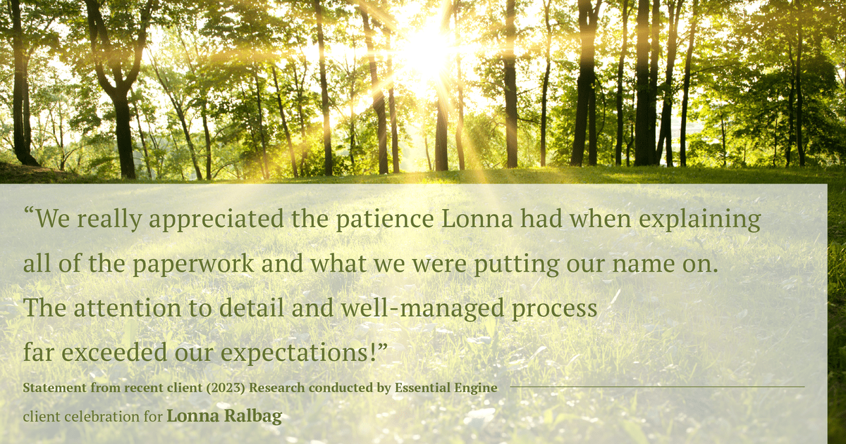 Testimonial for real estate agent Lonna Ralbag in , : "We really appreciated the patience Lonna had when explaining all of the paperwork and what we were putting our name on. The attention to detail and well-managed process far exceeded our expectations!"