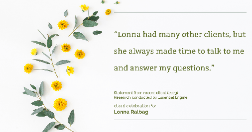 Testimonial for real estate agent Lonna Ralbag in , : "Lonna had many other clients, but she always made time to talk to me and answer my questions."