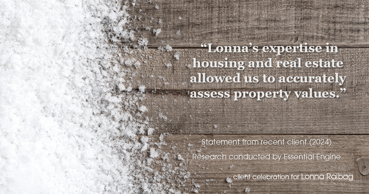 Testimonial for real estate agent Lonna Ralbag in , : "Lonna's expertise in housing and real estate allowed us to accurately assess property values."