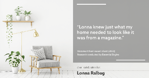 Testimonial for real estate agent Lonna Ralbag in , : "Lonna knew just what my home needed to look like it was from a magazine."