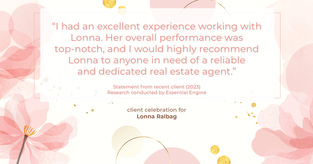 Testimonial for real estate agent Lonna Ralbag in , : "I had an excellent experience working with Lonna. Her overall performance was top-notch, and I would highly recommend Lonna to anyone in need of a reliable and dedicated real estate agent."