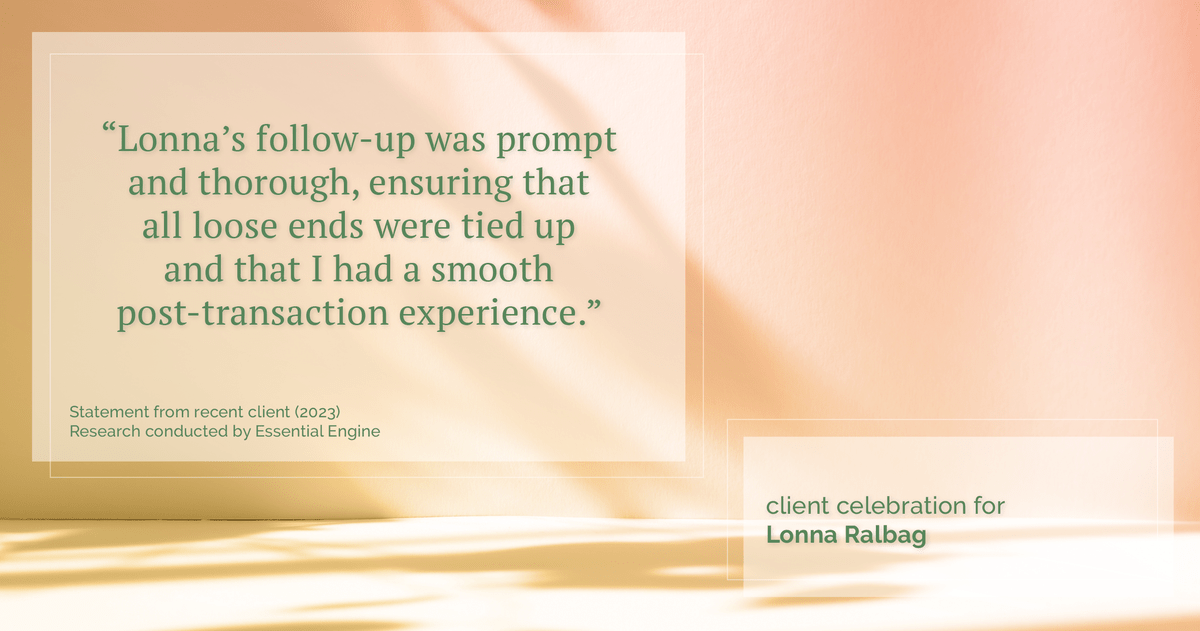 Testimonial for real estate agent Lonna Ralbag in , : "Lonna's follow-up was prompt and thorough, ensuring that all loose ends were tied up and that I had a smooth post-transaction experience."