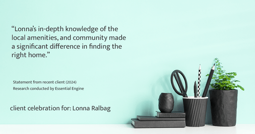 Testimonial for real estate agent Lonna Ralbag in , : "Lonna's in-depth knowledge of the local amenities, and community made a significant difference in finding the right home."