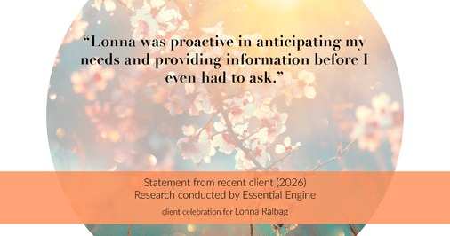Testimonial for real estate agent Lonna Ralbag in , : "Lonna was proactive in anticipating my needs and providing information before I even had to ask."