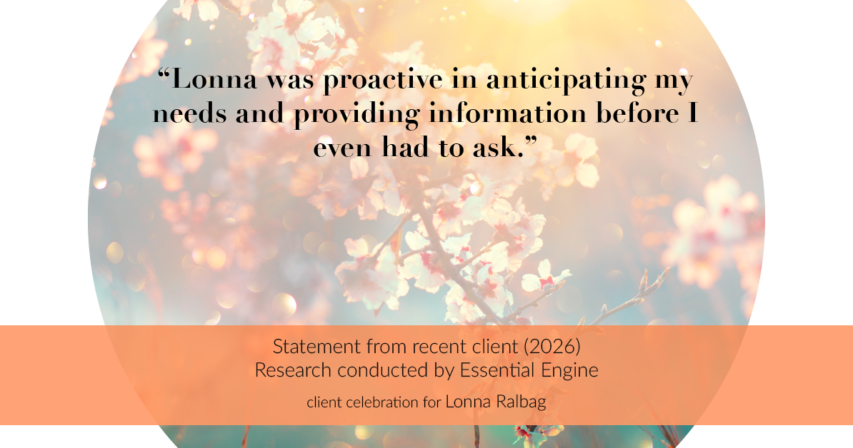 Testimonial for real estate agent Lonna Ralbag in , : "Lonna was proactive in anticipating my needs and providing information before I even had to ask."