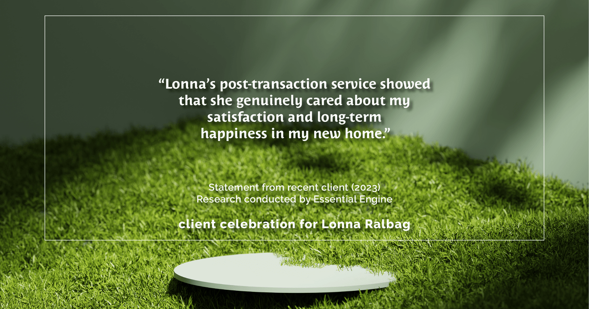 Testimonial for real estate agent Lonna Ralbag in , : "Lonna's post-transaction service showed that she genuinely cared about my satisfaction and long-term happiness in my new home."