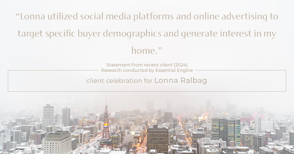 Testimonial for real estate agent Lonna Ralbag in , : "Lonna utilized social media platforms and online advertising to target specific buyer demographics and generate interest in my home."