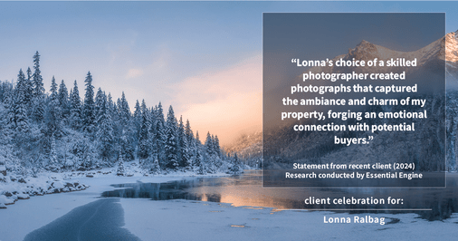 Testimonial for real estate agent Lonna Ralbag in , : "Lonna's choice of a skilled photographer created photographs that captured the ambiance and charm of my property, forging an emotional connection with potential buyers."