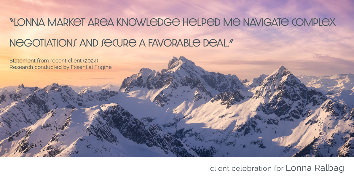 Testimonial for real estate agent Lonna Ralbag in , : "Lonna market area knowledge helped me navigate complex negotiations and secure a favorable deal."