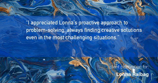 Testimonial for real estate agent Lonna Ralbag in , : "I appreciated Lonna's proactive approach to problem-solving, always finding creative solutions even in the most challenging situations."