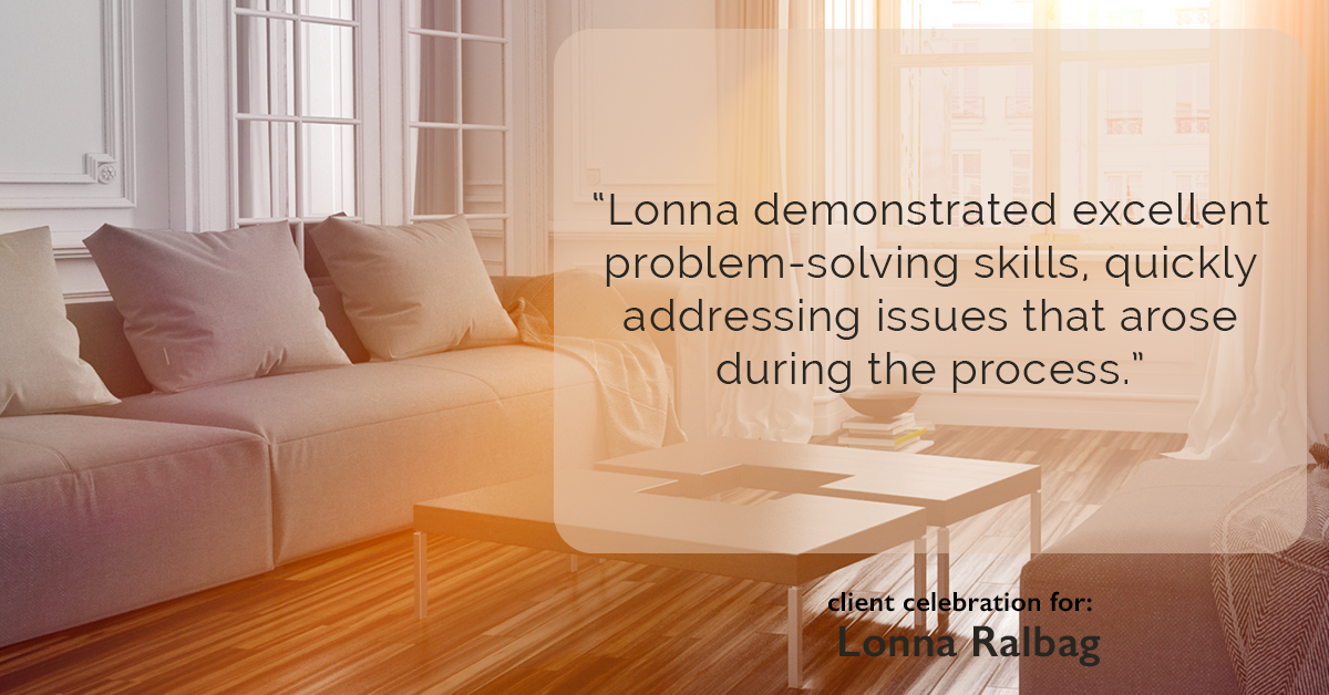 Testimonial for real estate agent Lonna Ralbag in , : "Lonna demonstrated excellent problem-solving skills, quickly addressing issues that arose during the process."