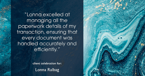 Testimonial for real estate agent Lonna Ralbag in , : "Lonna excelled at managing all the paperwork details of my transaction, ensuring that every document was handled accurately and efficiently."